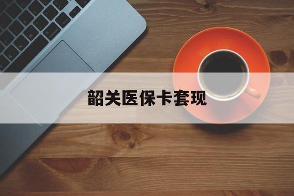 韶关医保卡套现(医保卡套取现金比例) 韶关医保卡套现(医保卡套取现金比例)
