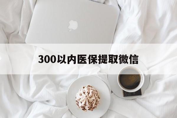 遂宁300以内医保提取微信(300以内医保提取微信离职可以用吗)