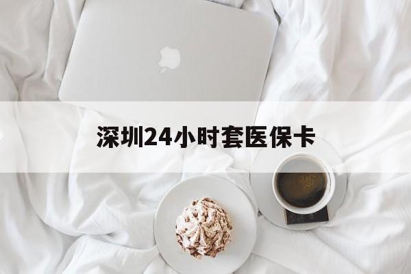 遂宁深圳24小时套医保卡(深圳医保套现有电话联系)