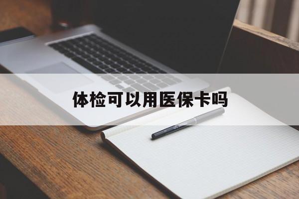 遂宁体检可以用医保卡吗(体检可以用医保卡吗还是自费)